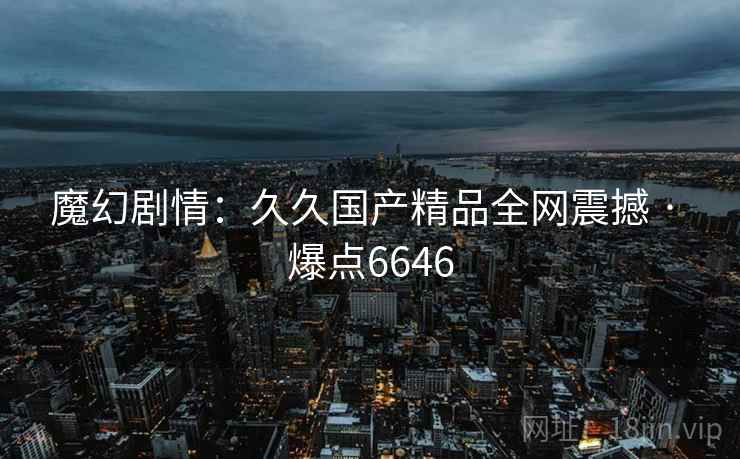 魔幻剧情：久久国产精品全网震撼 · 爆点6646