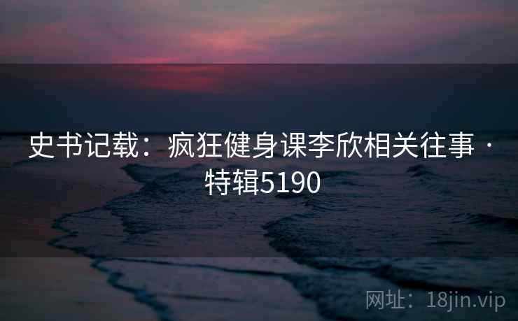 史书记载：疯狂健身课李欣相关往事 · 特辑5190