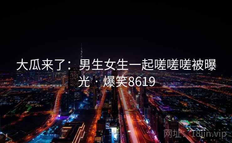 大瓜来了：男生女生一起嗟嗟嗟被曝光 · 爆笑8619