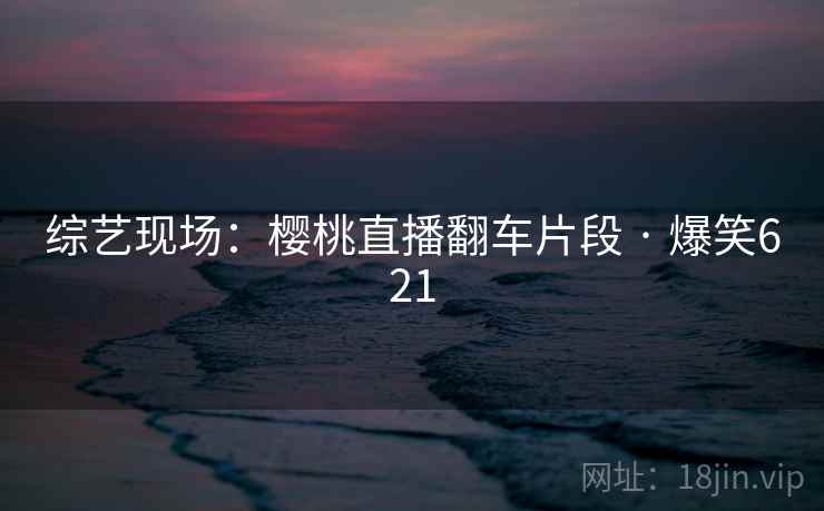 综艺现场：樱桃直播翻车片段 · 爆笑621