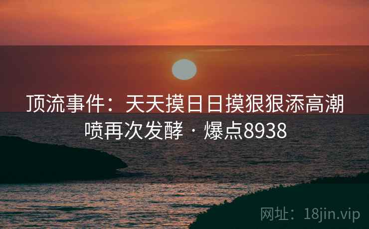 顶流事件：天天摸日日摸狠狠添高潮喷再次发酵 · 爆点8938