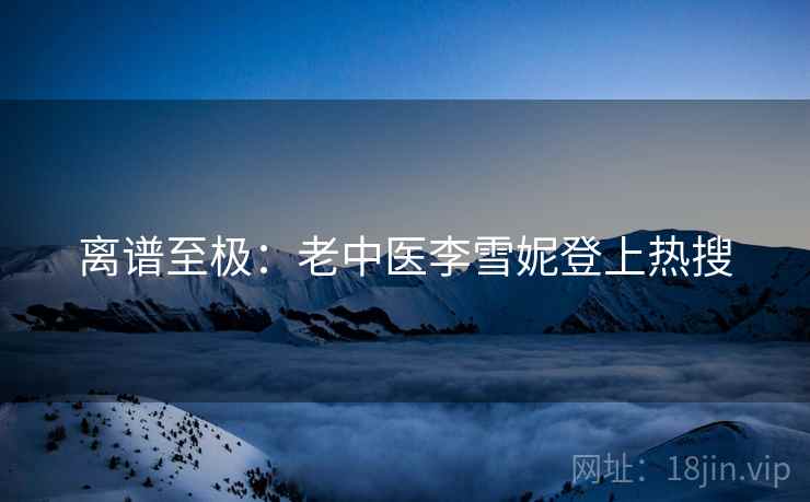 离谱至极：老中医李雪妮登上热搜