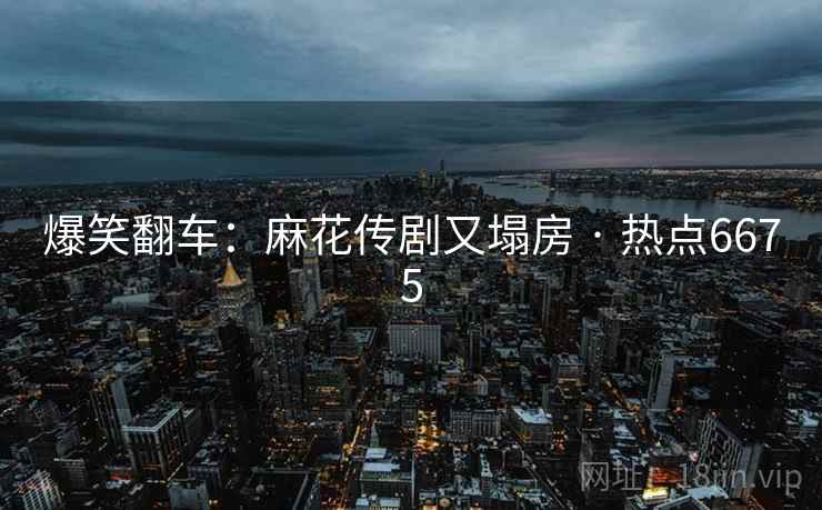 爆笑翻车:麻花传剧又塌房 · 热点6675 爆笑翻车:麻花传剧又塌房 · 热点6675