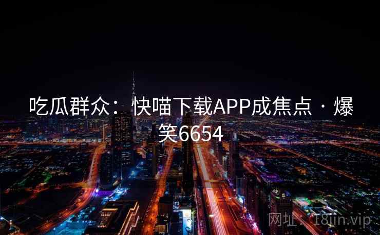 吃瓜群众:快喵下载APP成焦点 · 爆笑6654 吃瓜群众:快喵下载APP成焦点 · 爆笑6654