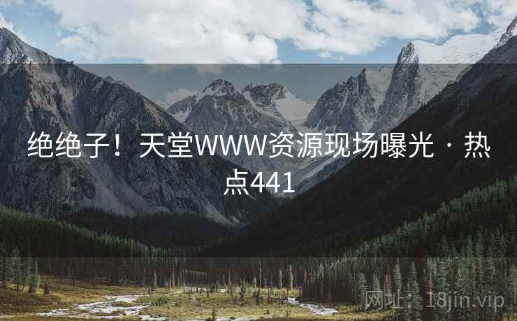 绝绝子!天堂WWW资源现场曝光 · 热点441 绝绝子!天堂WWW资源现场曝光 · 热点441