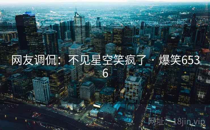 网友调侃：不见星空笑疯了 · 爆笑6536